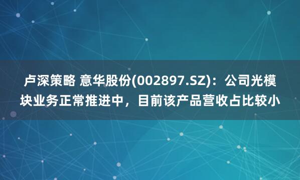 卢深策略 意华股份(002897.SZ)：公司光模块业务正常推进中，目前该产品营收占比较小