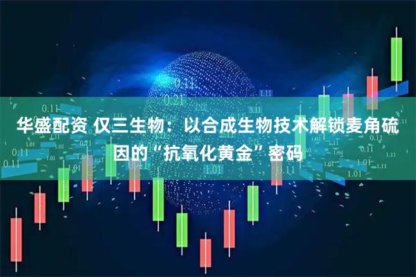华盛配资 仅三生物：以合成生物技术解锁麦角硫因的“抗氧化黄金”密码