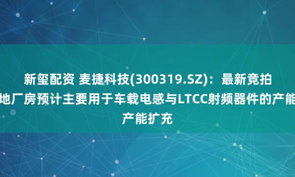 新玺配资 麦捷科技(300319.SZ)：最新竞拍的土地厂房预计主要用于车载电感与LTCC射频器件的产能扩充