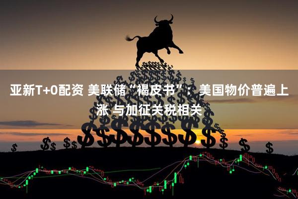 亚新T+0配资 美联储“褐皮书”：美国物价普遍上涨 与加征关税相关