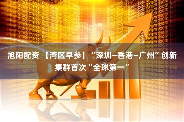 旭阳配资 【湾区早参】“深圳—香港—广州”创新集群首次“全球第一”
