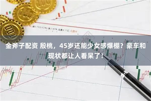 金斧子配资 殷桃，45岁还能少女感爆棚？豪车和现状都让人看呆了！