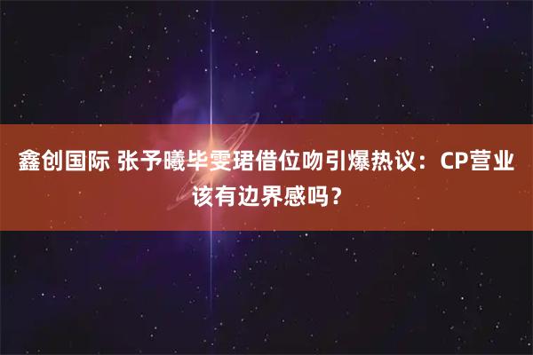 鑫创国际 张予曦毕雯珺借位吻引爆热议：CP营业该有边界感吗？