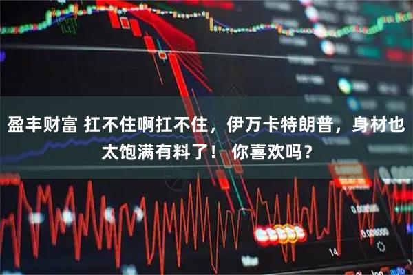 盈丰财富 扛不住啊扛不住，伊万卡特朗普，身材也太饱满有料了！ 你喜欢吗？