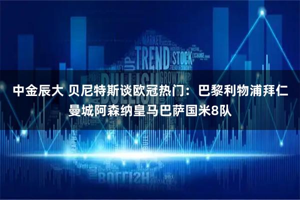 中金辰大 贝尼特斯谈欧冠热门：巴黎利物浦拜仁曼城阿森纳皇马巴萨国米8队