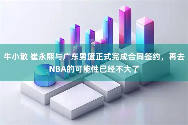 牛小散 崔永熙与广东男篮正式完成合同签约，再去NBA的可能性已经不大了