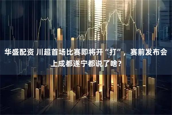 华盛配资 川超首场比赛即将开“打”，赛前发布会上成都遂宁都说了啥？