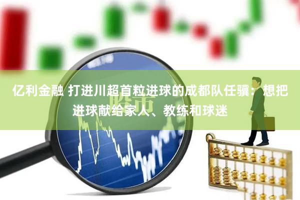 亿利金融 打进川超首粒进球的成都队任骥：想把进球献给家人、教练和球迷