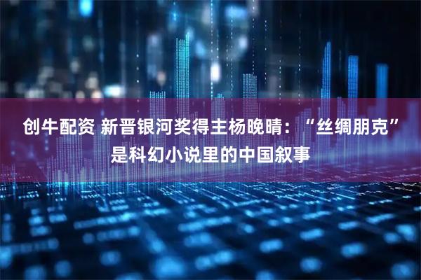 创牛配资 新晋银河奖得主杨晚晴：“丝绸朋克”是科幻小说里的中国叙事