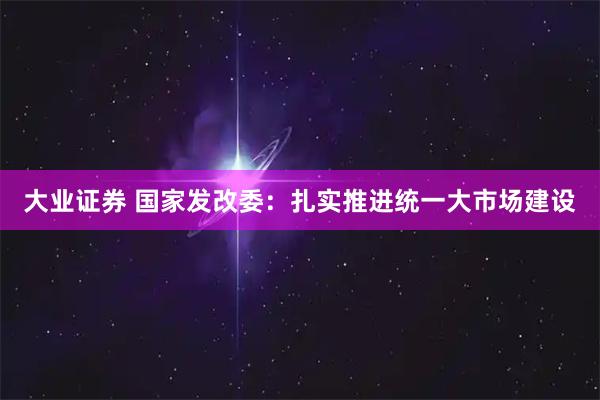 大业证券 国家发改委：扎实推进统一大市场建设