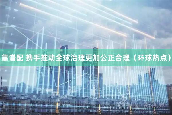靠谱配 携手推动全球治理更加公正合理（环球热点）