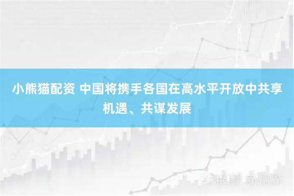 小熊猫配资 中国将携手各国在高水平开放中共享机遇、共谋发展