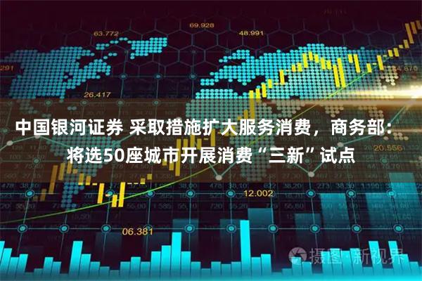 中国银河证券 采取措施扩大服务消费，商务部： 将选50座城市开展消费“三新”试点