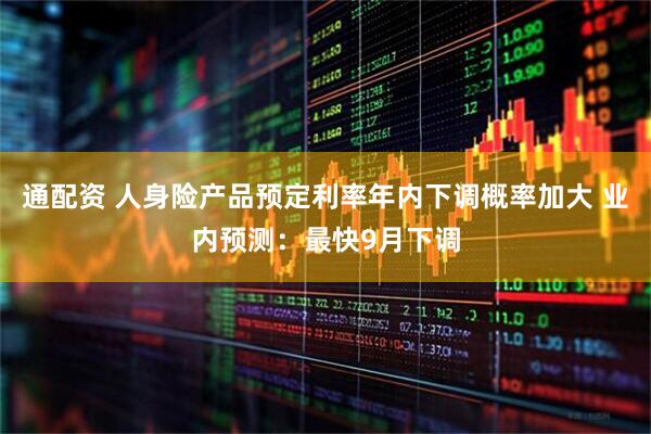 通配资 人身险产品预定利率年内下调概率加大 业内预测：最快9月下调