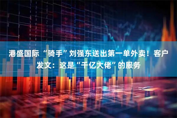 港盛国际 “骑手”刘强东送出第一单外卖！客户发文：这是“千亿大佬”的服务