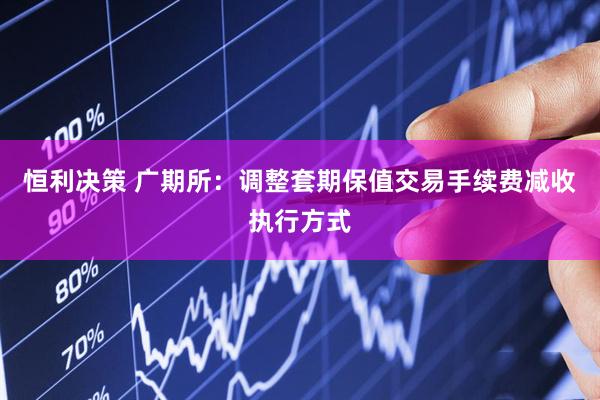 恒利决策 广期所：调整套期保值交易手续费减收执行方式