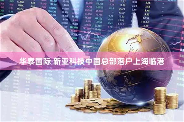 华泰国际 新亚科技中国总部落户上海临港