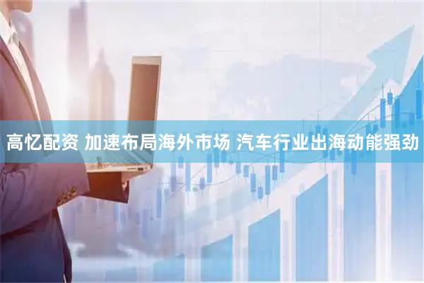 高忆配资 加速布局海外市场 汽车行业出海动能强劲