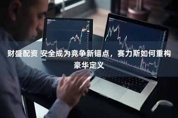财盛配资 安全成为竞争新锚点，赛力斯如何重构豪华定义