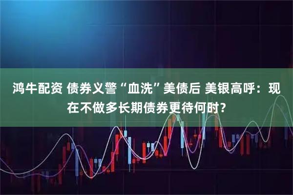 鸿牛配资 债券义警“血洗”美债后 美银高呼：现在不做多长期债券更待何时？
