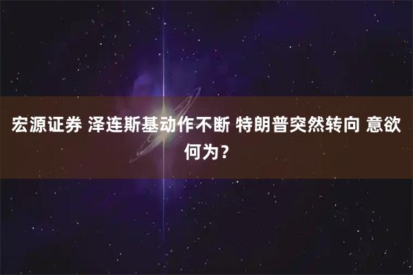 宏源证券 泽连斯基动作不断 特朗普突然转向 意欲何为？