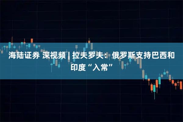 海陆证券 深视频 | 拉夫罗夫：俄罗斯支持巴西和印度“入常”