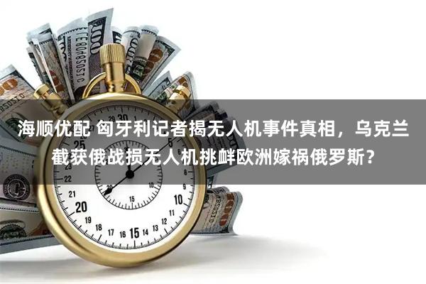 海顺优配 匈牙利记者揭无人机事件真相，乌克兰截获俄战损无人机挑衅欧洲嫁祸俄罗斯？