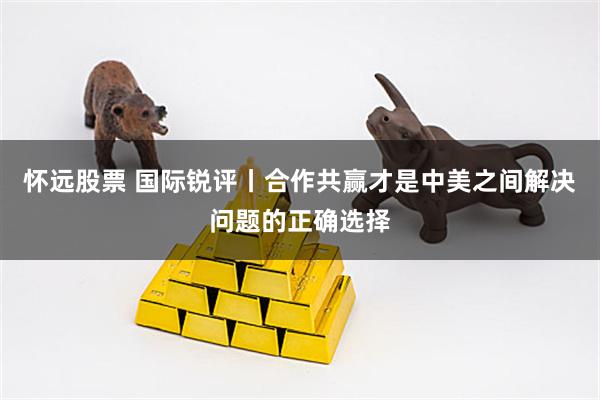 怀远股票 国际锐评丨合作共赢才是中美之间解决问题的正确选择