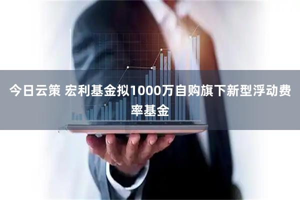 今日云策 宏利基金拟1000万自购旗下新型浮动费率基金