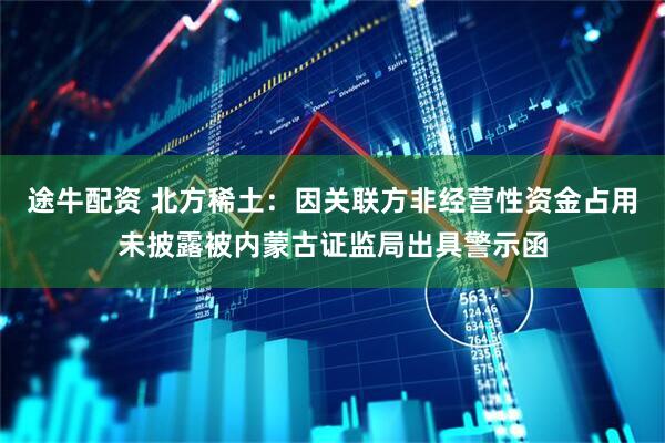 途牛配资 北方稀土：因关联方非经营性资金占用未披露被内蒙古证监局出具警示函
