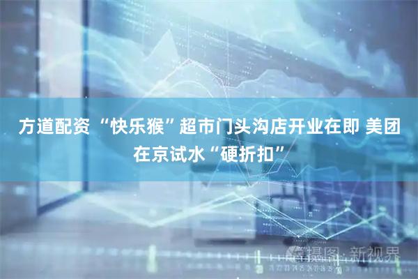 方道配资 “快乐猴”超市门头沟店开业在即 美团在京试水“硬折扣”