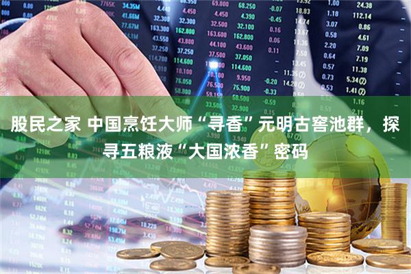 股民之家 中国烹饪大师“寻香”元明古窖池群，探寻五粮液“大国浓香”密码
