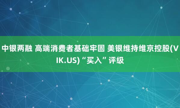 中银两融 高端消费者基础牢固 美银维持维京控股(VIK.US)“买入”评级
