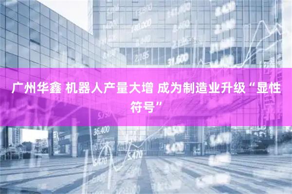 广州华鑫 机器人产量大增 成为制造业升级“显性符号”