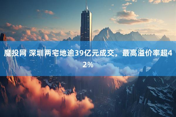 魔投网 深圳两宅地逾39亿元成交，最高溢价率超42%