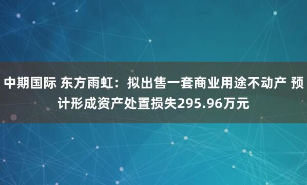 中期国际 东方雨虹：拟出售一套商业用途不动产 预计形成资产处置损失295.96万元