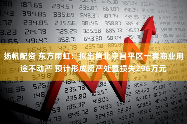 扬帆配资 东方雨虹：拟出售北京昌平区一套商业用途不动产 预计形成资产处置损失296万元