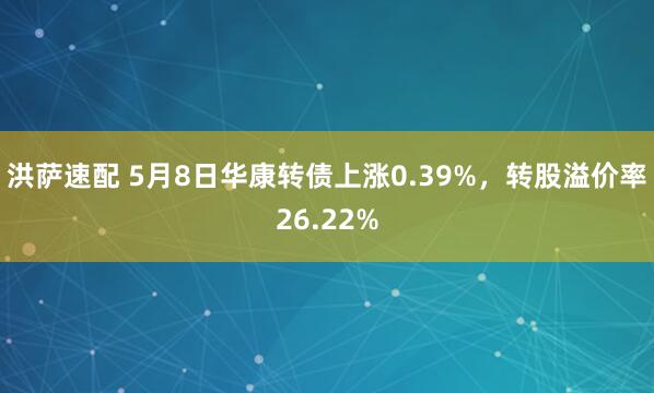洪萨速配 5月8日华康转债上涨0.39%，转股溢价率26.22%