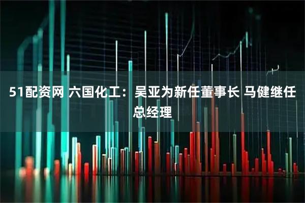 51配资网 六国化工：吴亚为新任董事长 马健继任总经理