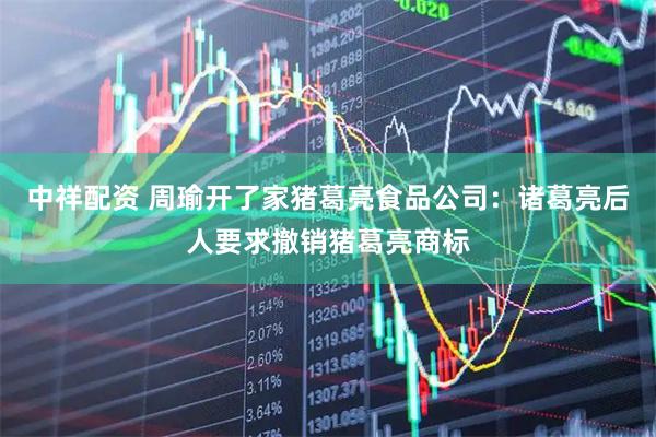 中祥配资 周瑜开了家猪葛亮食品公司：诸葛亮后人要求撤销猪葛亮商标