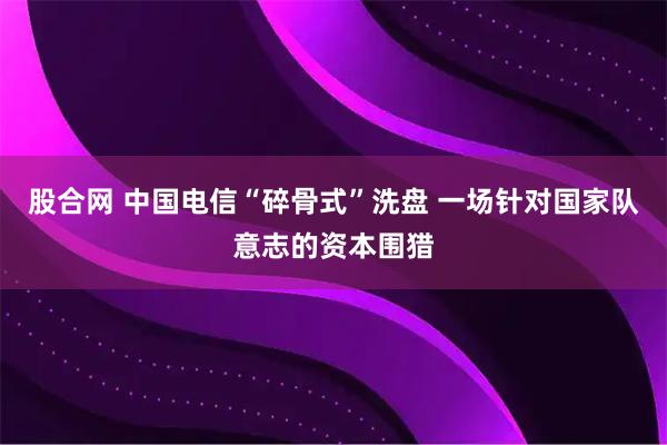 股合网 中国电信“碎骨式”洗盘 一场针对国家队意志的资本围猎