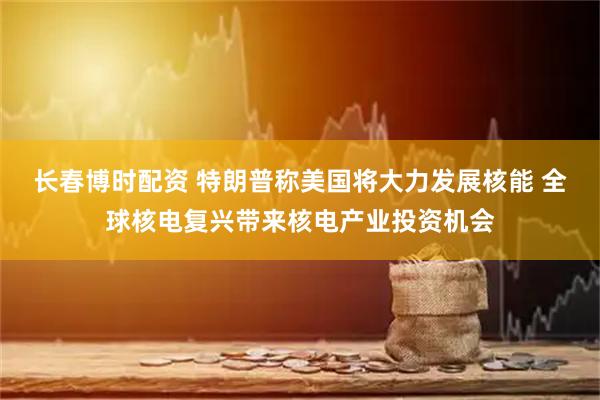 长春博时配资 特朗普称美国将大力发展核能 全球核电复兴带来核电产业投资机会