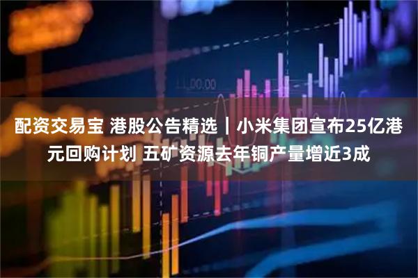 配资交易宝 港股公告精选｜小米集团宣布25亿港元回购计划 五矿资源去年铜产量增近3成