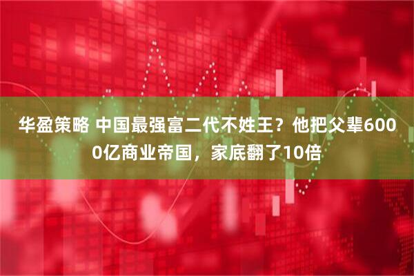 华盈策略 中国最强富二代不姓王？他把父辈6000亿商业帝国，家底翻了10倍