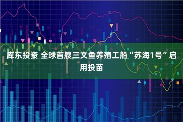 库东投资 全球首艘三文鱼养殖工船“苏海1号”启用投苗