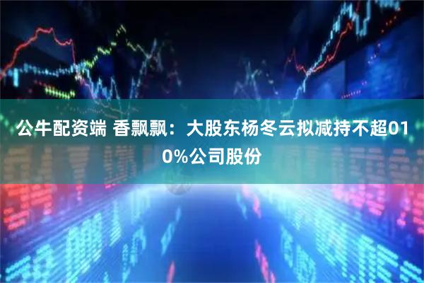 公牛配资端 香飘飘：大股东杨冬云拟减持不超010%公司股份