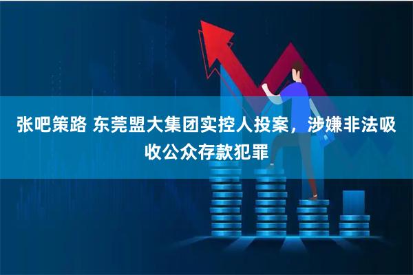 张吧策路 东莞盟大集团实控人投案，涉嫌非法吸收公众存款犯罪