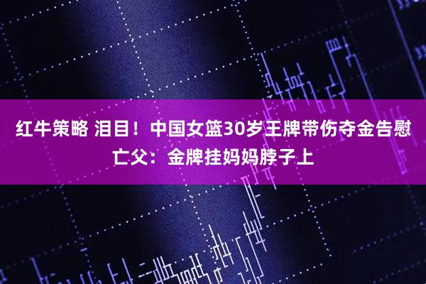 红牛策略 泪目！中国女篮30岁王牌带伤夺金告慰亡父：金牌挂妈妈脖子上