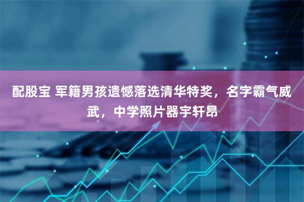 配股宝 军籍男孩遗憾落选清华特奖，名字霸气威武，中学照片器宇轩昂