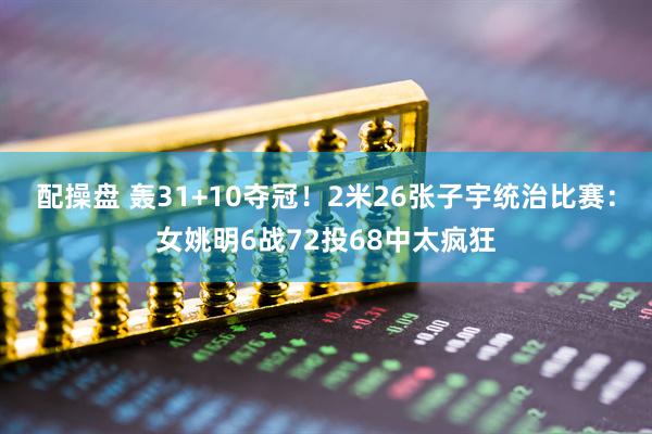 配操盘 轰31+10夺冠！2米26张子宇统治比赛：女姚明6战72投68中太疯狂